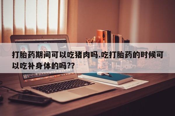 购买打胎药的联系方式，打胎药期间可以吃猪肉吗.吃打胎药的时候可以吃补身体的吗?？