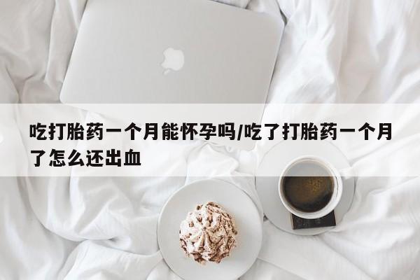 购买打胎药的联系方式，吃打胎药一个月能怀孕吗/吃了打胎药一个月了怎么还出血