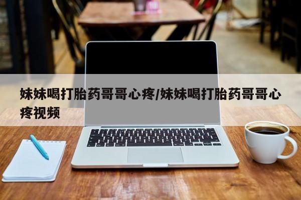购买打胎药的联系方式，妹妹喝打胎药哥哥心疼/妹妹喝打胎药哥哥心疼视频